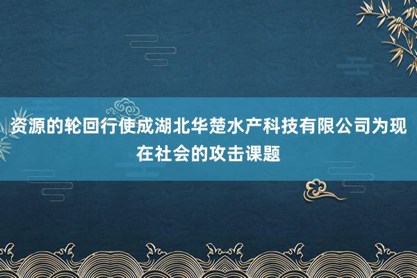 资源的轮回行使成湖北华楚水产科技有限公司为现在社会的攻击课题