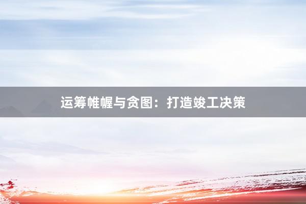 运筹帷幄与贪图：打造竣工决策