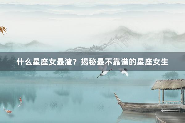 什么星座女最渣？揭秘最不靠谱的星座女生