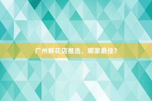 广州鲜花店推选，哪家最佳？