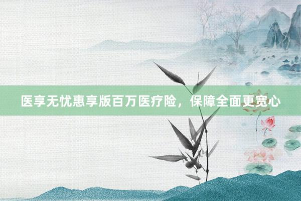 医享无忧惠享版百万医疗险，保障全面更宽心